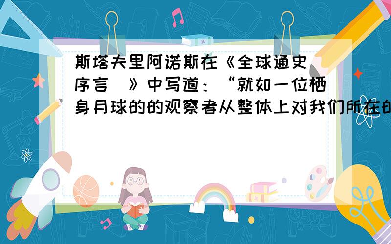 斯塔夫里阿诺斯在《全球通史（序言）》中写道：“就如一位栖身月球的的观察者从整体上对我们所在的星球进行考察时形成的观点,因