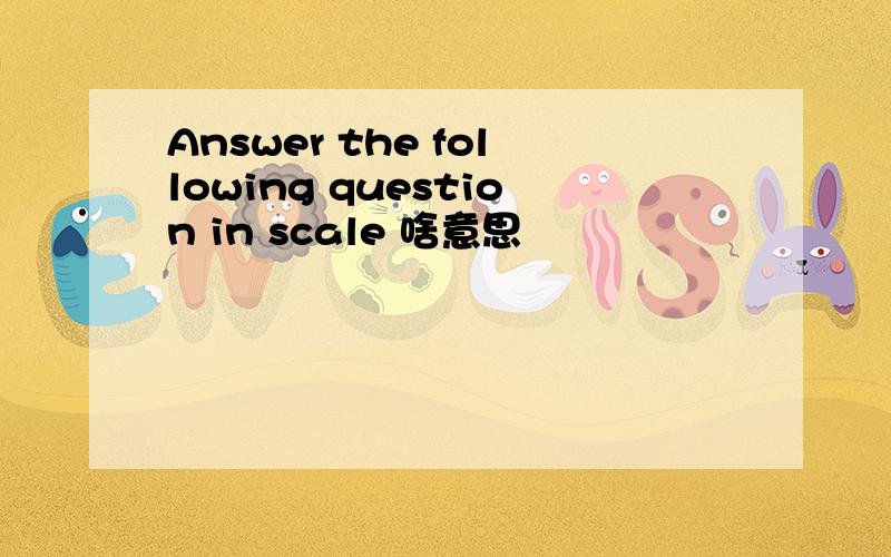 Answer the following question in scale 啥意思