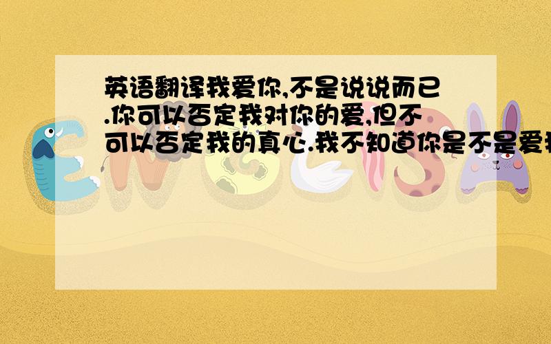 英语翻译我爱你,不是说说而已.你可以否定我对你的爱,但不可以否定我的真心.我不知道你是不是爱我的,但我爱你这已经是不能改