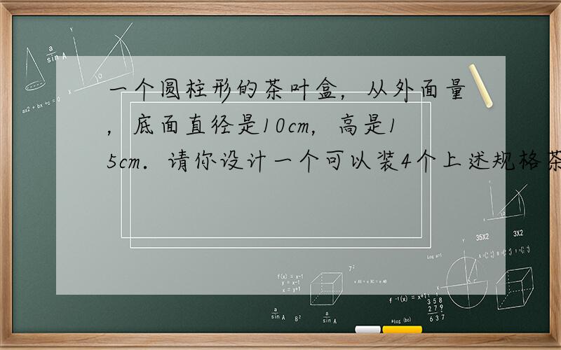 一个圆柱形的茶叶盒，从外面量，底面直径是10cm，高是15cm．请你设计一个可以装4个上述规格茶叶盒的长方体包装盒．