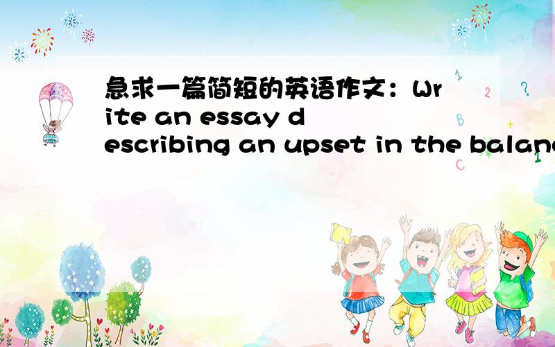 急求一篇简短的英语作文：Write an essay describing an upset in the balanc