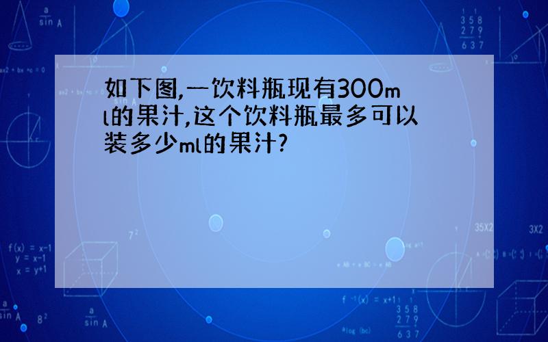 如下图,一饮料瓶现有300ml的果汁,这个饮料瓶最多可以装多少ml的果汁?