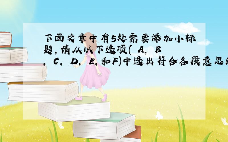 下面文章中有5处需要添加小标题，请从以下选项( A, B, C, D, E,和F)中选出符合各段意思的小标题。选项中有一