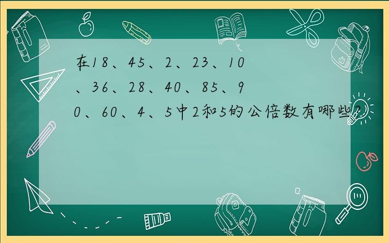 在18、45、2、23、10、36、28、40、85、90、60、4、5中2和5的公倍数有哪些?