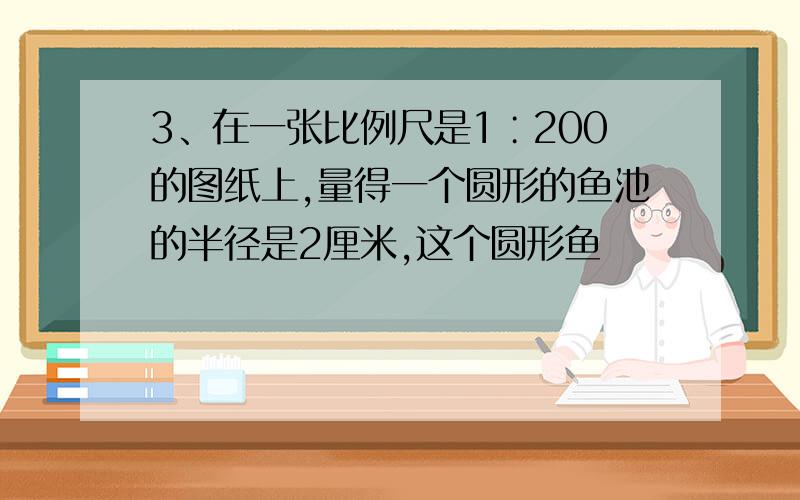 3、在一张比例尺是1∶200的图纸上,量得一个圆形的鱼池的半径是2厘米,这个圆形鱼