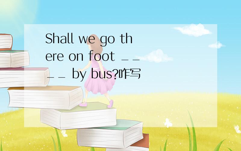 Shall we go there on foot ____ by bus?咋写