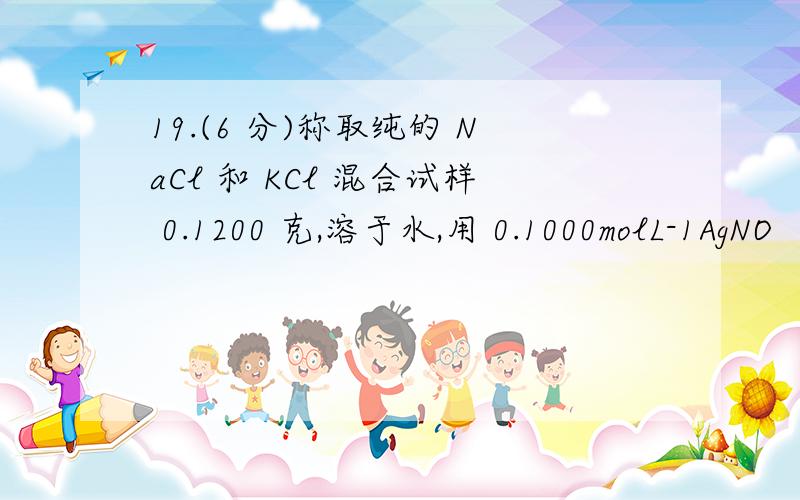 19.(6 分)称取纯的 NaCl 和 KCl 混合试样 0.1200 克,溶于水,用 0.1000molL-1AgNO