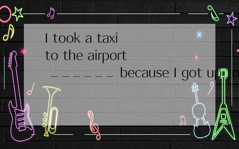 I took a taxi to the airport ______ because I got up too lat