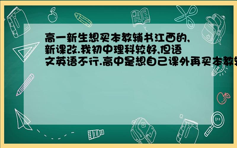 高一新生想买本教辅书江西的,新课改.我初中理科较好,但语文英语不行.高中是想自己课外再买本教辅书,跟着老师自己边看或者自