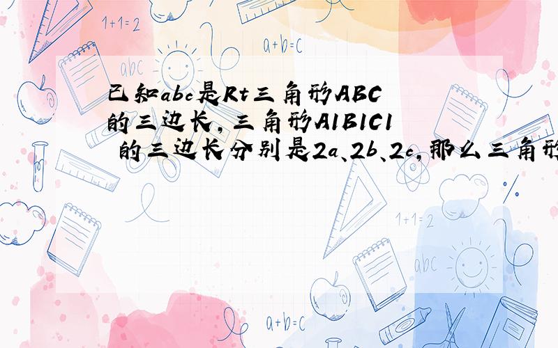 已知abc是Rt三角形ABC的三边长,三角形A1B1C1 的三边长分别是2a、2b、2c,那么三角形A1B1C1是直角三