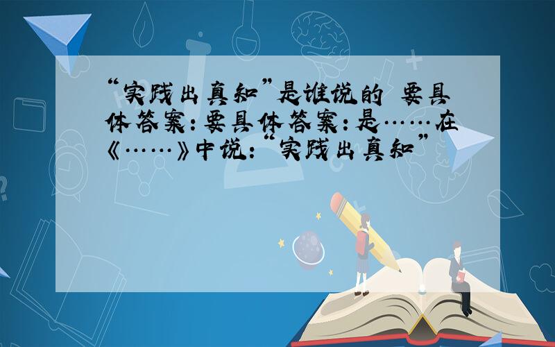 “实践出真知”是谁说的 要具体答案：要具体答案：是……在《……》中说：“实践出真知”