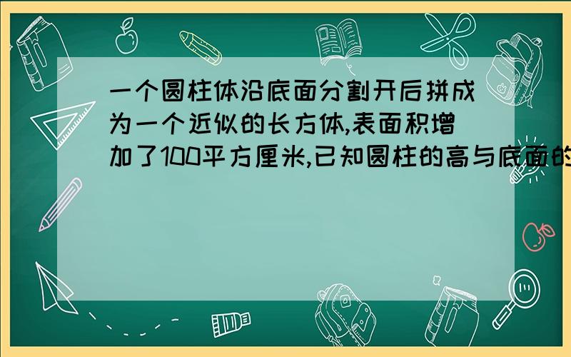 一个圆柱体沿底面分割开后拼成为一个近似的长方体,表面积增加了100平方厘米,已知圆柱的高与底面的比为2:1,求这个近似长