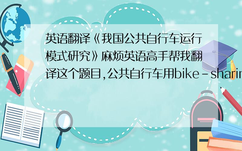 英语翻译《我国公共自行车运行模式研究》麻烦英语高手帮我翻译这个题目,公共自行车用bike-sharing