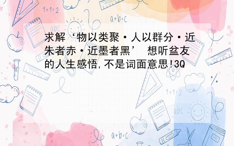 求解‘物以类聚·人以群分·近朱者赤·近墨者黑’ 想听盆友的人生感悟,不是词面意思!3Q