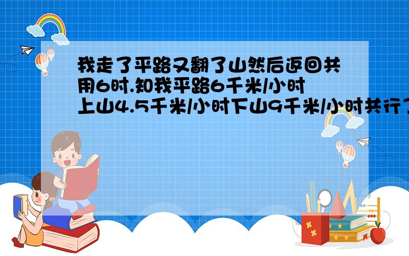 我走了平路又翻了山然后返回共用6时.知我平路6千米/小时上山4.5千米/小时下山9千米/小时共行了多少千米?