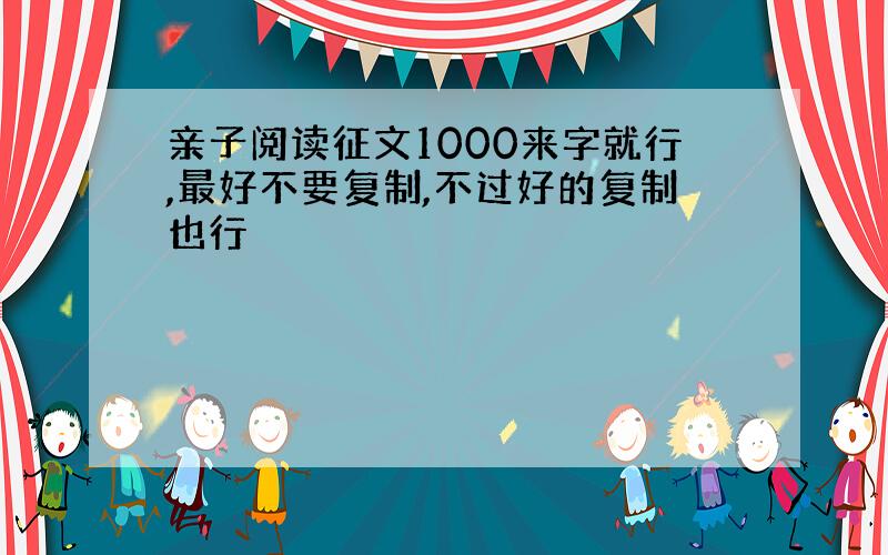 亲子阅读征文1000来字就行,最好不要复制,不过好的复制也行