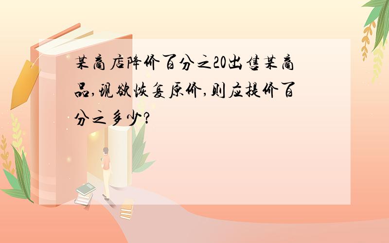 某商店降价百分之20出售某商品,现欲恢复原价,则应提价百分之多少?