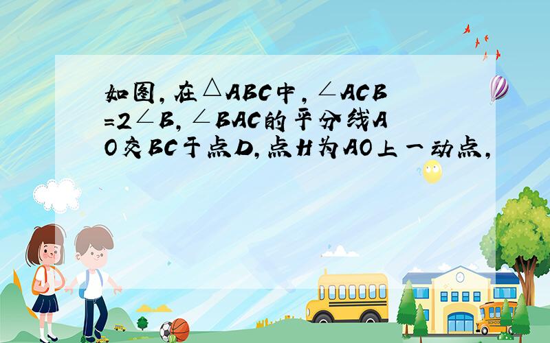 如图,在△ABC中,∠ACB=2∠B,∠BAC的平分线AO交BC于点D,点H为AO上一动点,