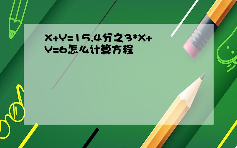 X+Y=15,4分之3*X+Y=6怎么计算方程