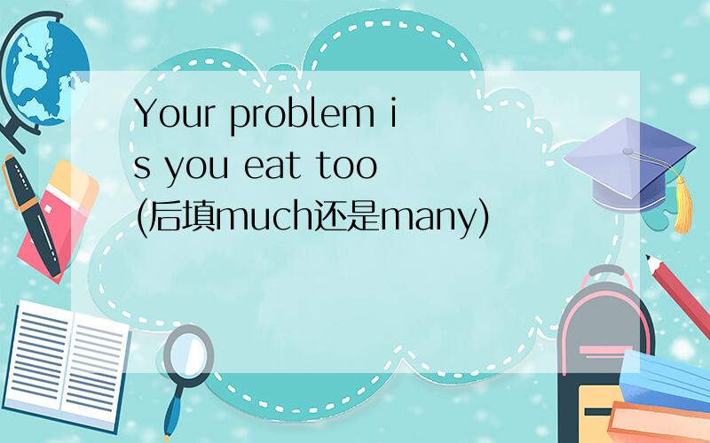 Your problem is you eat too (后填much还是many)