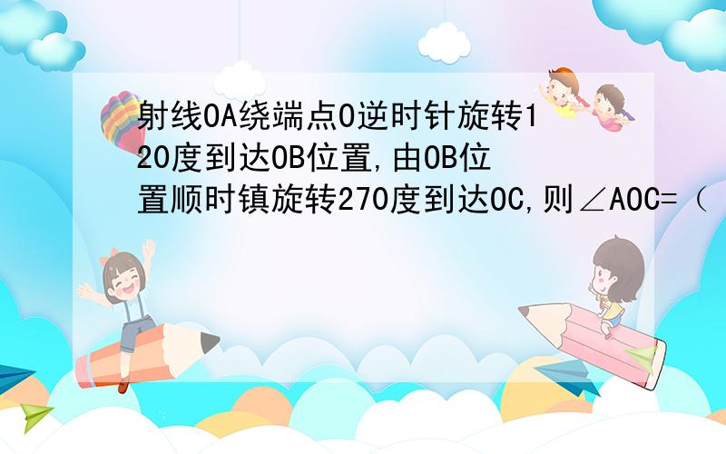 射线OA绕端点O逆时针旋转120度到达OB位置,由OB位置顺时镇旋转270度到达OC,则∠AOC=（ ）弧度.用π表示