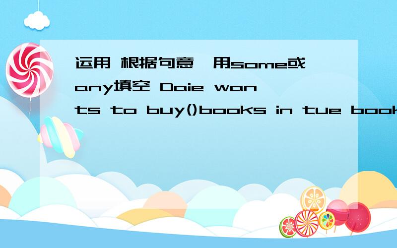 运用 根据句意,用some或any填空 Daie wants to buy()books in tue bookstor