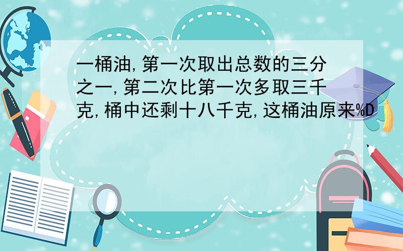 一桶油,第一次取出总数的三分之一,第二次比第一次多取三千克,桶中还剩十八千克,这桶油原来%D