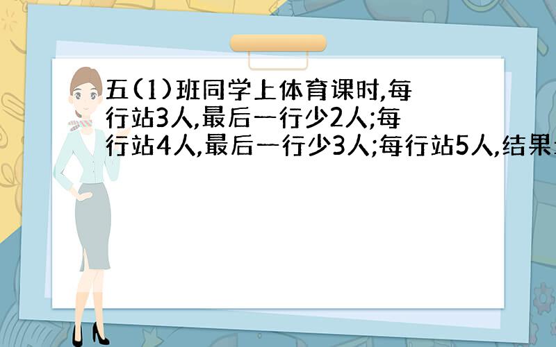 五(1)班同学上体育课时,每行站3人,最后一行少2人;每行站4人,最后一行少3人;每行站5人,结果最后一行只