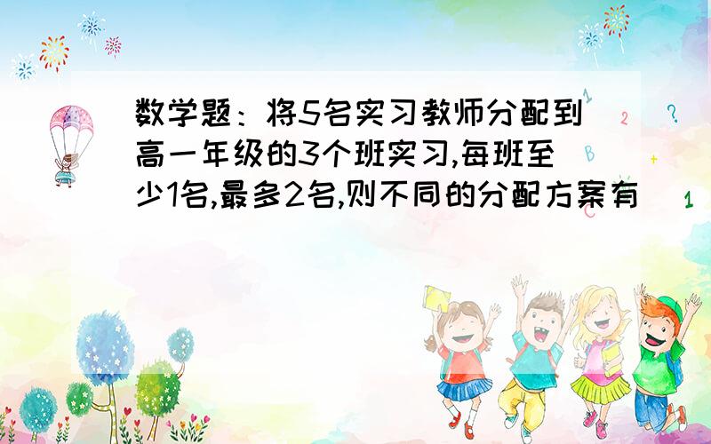 数学题：将5名实习教师分配到高一年级的3个班实习,每班至少1名,最多2名,则不同的分配方案有