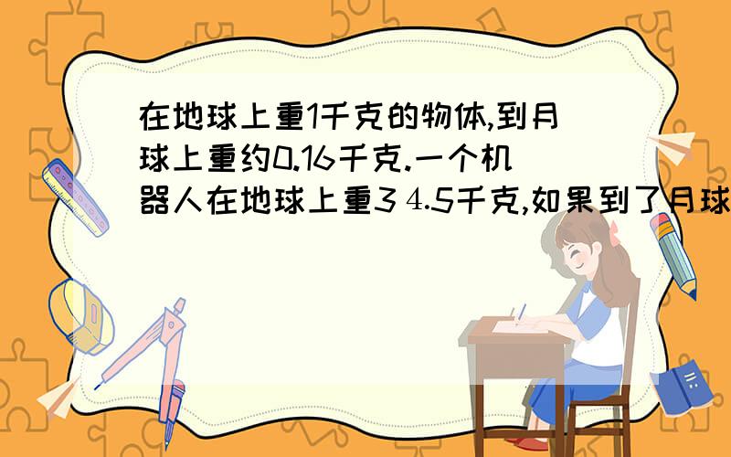 在地球上重1千克的物体,到月球上重约0.16千克.一个机器人在地球上重3⒋5千克,如果到了月球上,重