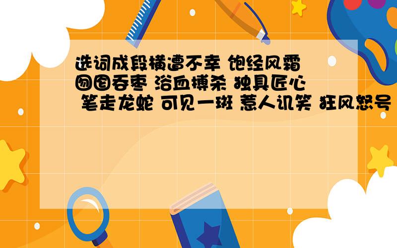 选词成段横遭不幸 饱经风霜 囫囵吞枣 浴血搏杀 独具匠心 笔走龙蛇 可见一斑 惹人讥笑 狂风怒号 雅俗共赏 不同凡响 余