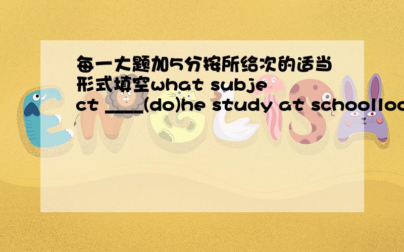 每一大题加5分按所给次的适当形式填空what subject ____(do)he study at schoolloo