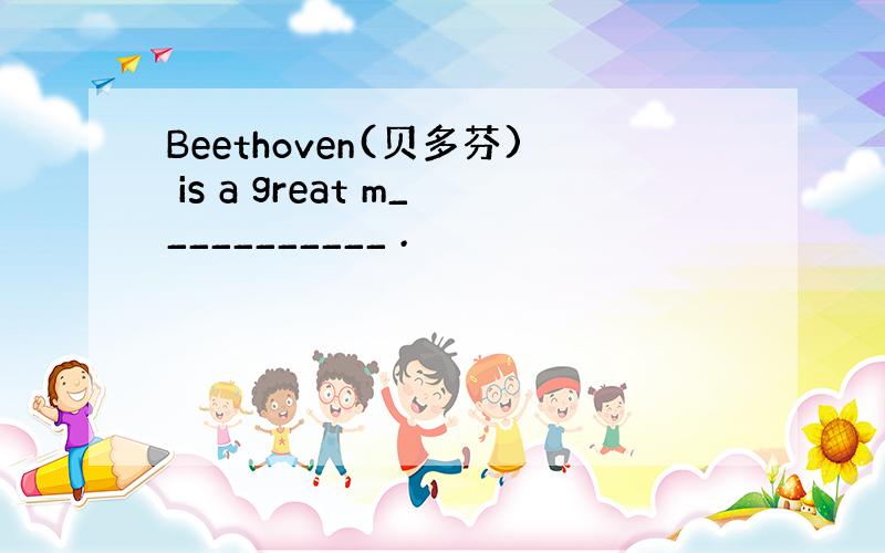 Beethoven(贝多芬) is a great m___________ .