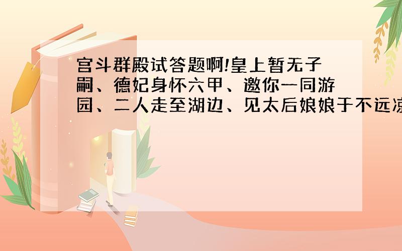 宫斗群殿试答题啊!皇上暂无子嗣、德妃身怀六甲、邀你一同游园、二人走至湖边、见太后娘娘于不远凉亭歇息、德妃惊呼、纵身越入湖