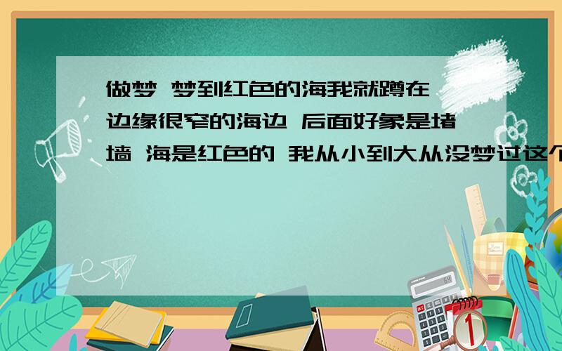 做梦 梦到红色的海我就蹲在 边缘很窄的海边 后面好象是堵墙 海是红色的 我从小到大从没梦过这个画面 按理说梦的东西都是白