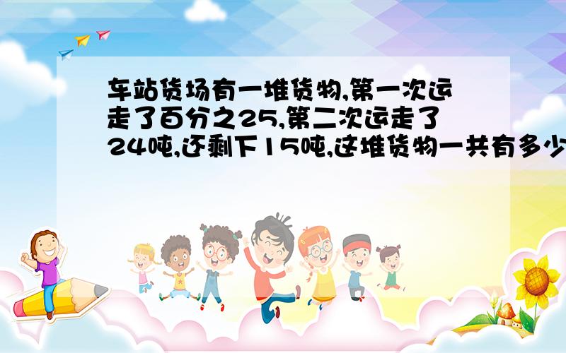 车站货场有一堆货物,第一次运走了百分之25,第二次运走了24吨,还剩下15吨,这堆货物一共有多少吨?