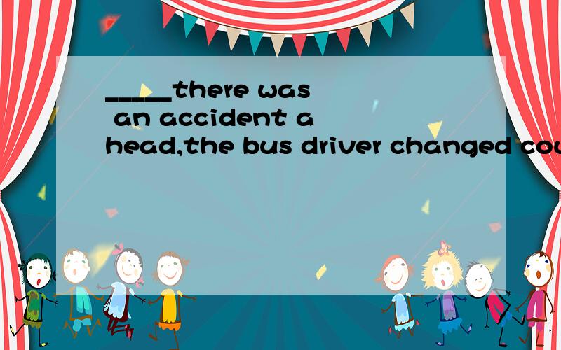 _____there was an accident ahead,the bus driver changed cour