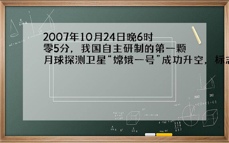 2007年10月24日晚6时零5分，我国自主研制的第一颗月球探测卫星“嫦娥一号”成功升空，标志着中华民族探索月球的征程中