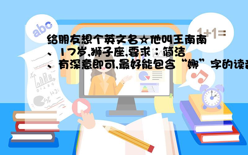 给朋友想个英文名☆他叫王南南、17岁,狮子座,要求∶简洁、有深意即可,最好能包含“娜”字的读音,名字叫邵南、打记错了呵、