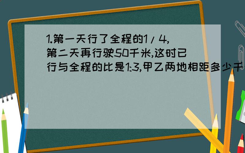 1.第一天行了全程的1/4,第二天再行驶50千米,这时已行与全程的比是1:3,甲乙两地相距多少千米?