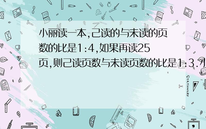 小丽读一本,己读的与未读的页数的比是1:4,如果再读25页,则己读页数与未读页数的比是1:3.小丽己读了多少页?