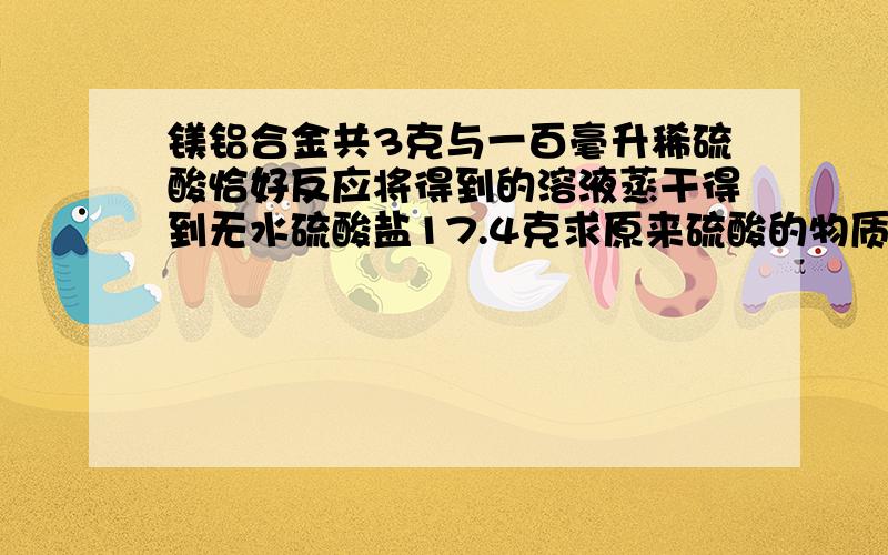 镁铝合金共3克与一百毫升稀硫酸恰好反应将得到的溶液蒸干得到无水硫酸盐17.4克求原来硫酸的物质量浓度?