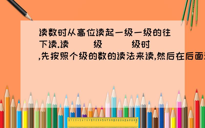 读数时从高位读起一级一级的往下读.读（ ）级 （ ）级时,先按照个级的数的读法来读,然后在后面添上“亿”字或“万”字,每