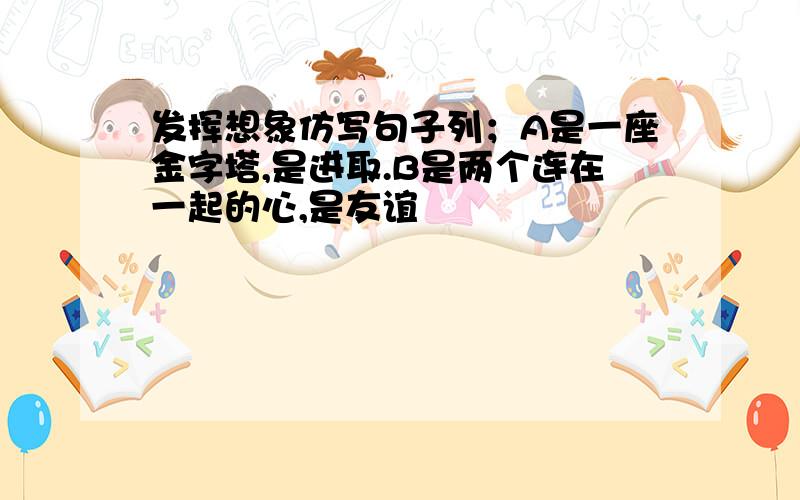 发挥想象仿写句子列；A是一座金字塔,是进取.B是两个连在一起的心,是友谊