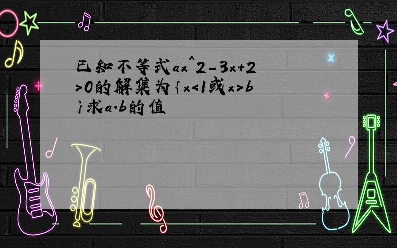 已知不等式ax^2-3x+2＞0的解集为｛x＜1或x＞b｝求a.b的值