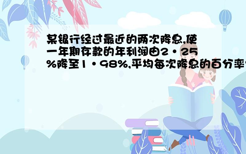 某银行经过最近的两次降息,使一年期存款的年利润由2·25%降至1·98%,平均每次降息的百分率?（精确0·01