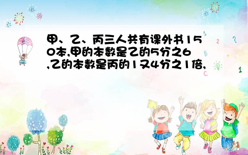 甲、乙、丙三人共有课外书150本,甲的本数是乙的5分之6,乙的本数是丙的1又4分之1倍,