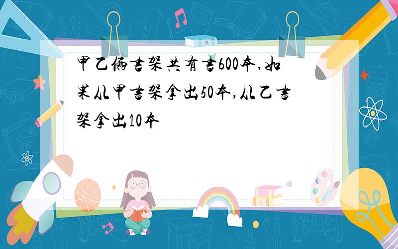 甲乙俩书架共有书600本,如果从甲书架拿出50本,从乙书架拿出10本