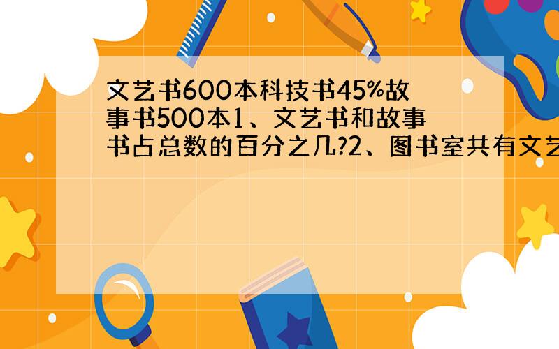 文艺书600本科技书45%故事书500本1、文艺书和故事书占总数的百分之几?2、图书室共有文艺书、科技书、