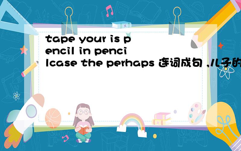 tape your is pencil in pencilcase the perhaps 连词成句 ,儿子的1道英语作